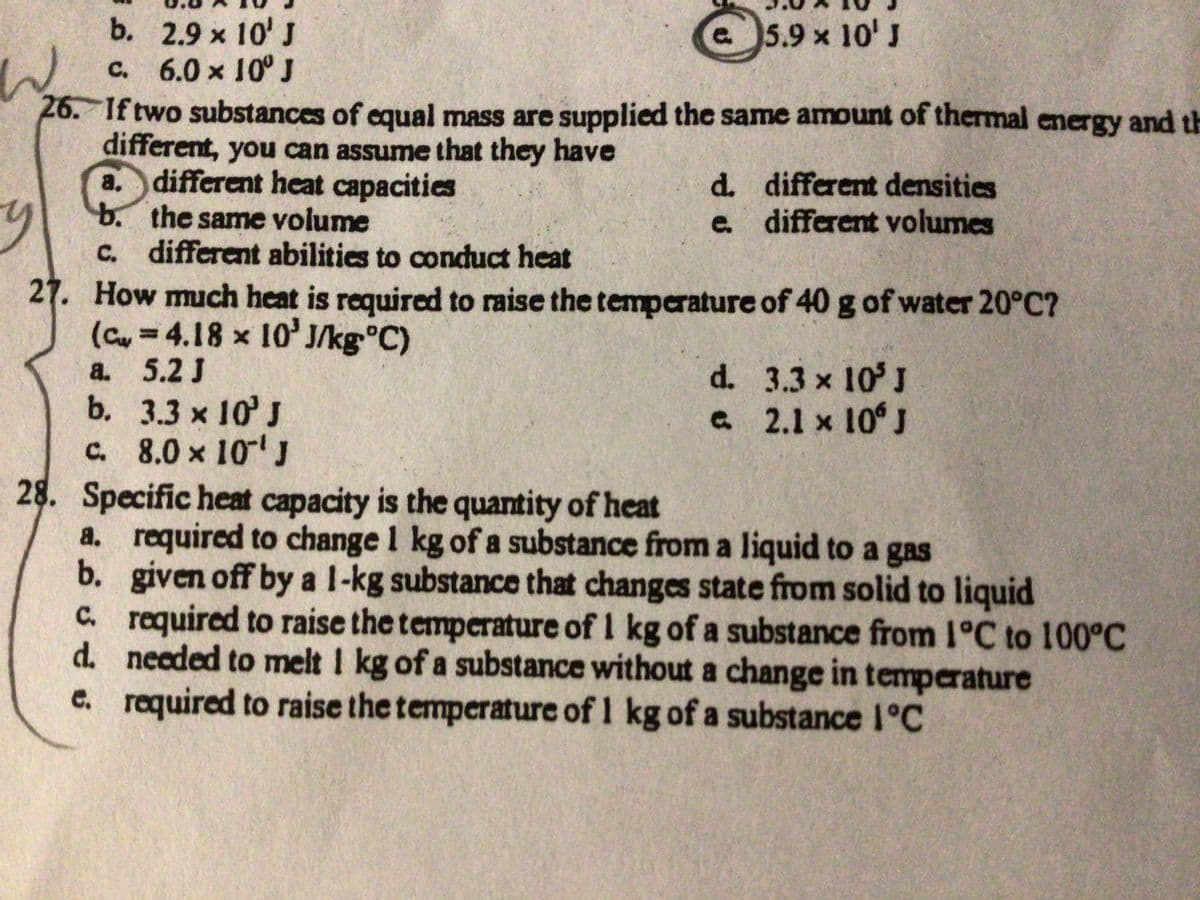b. 2.9 x 10' J
c. 6.0 x 10° J
W
26. If two substances of equal mass are supplied the same amount of thermal energy and th
different, you can assume that they have
different heat capacities
a.
b.
c.
e 5.9 x 10' J
y
27. How much heat is required to raise the temperature
(C = 4.18 x 10³ J/kg °C)
a. 5.2 J
b.
the same volume
different abilities to conduct heat
3.3 x 10' J
c. 8.0 x 10¹ J
C.
d.
d.
e.
d.
e
different densities
different volumes
of 40 g of water 20°C?
3.3 × 10³ J
2.1 x 106 J
28. Specific heat capacity is the quantity of heat
b.
a. required to change 1 kg of a substance from a liquid to a gas
given off by a 1-kg substance that changes state from solid to liquid
required to raise the temperature of 1 kg of a substance from 1°C to 100°C
needed to melt 1 kg of a substance without a change in temperature
e. required to raise the temperature of 1 kg of a substance 1°C