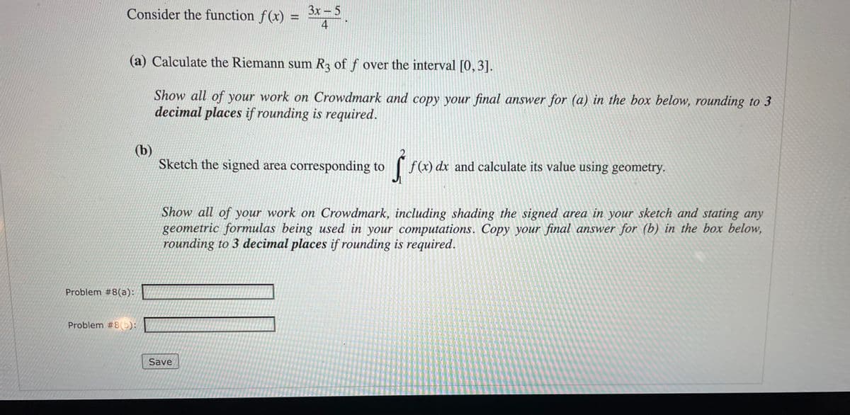 Consider the function f(x) =
Зх — 5
(a) Calculate the Riemann sum R of f over the interval [0, 3].
Show all of your work on Crowdmark and copy your final answer for (a) in the box below, rounding to 3
decimal places if rounding is required.
(b)
Sketch the signed area corresponding to
f(x) dx and calculate its value using geometry.
Show all of your work on Crowdmark, including shading the signed area in your sketch and stating any
geometric formulas being used in your computations. Copy your final answer for (b) in the box below,
rounding to 3 decimal places if rounding is required.
Problem #8(a):
Problem #8(b):
Save
4.
