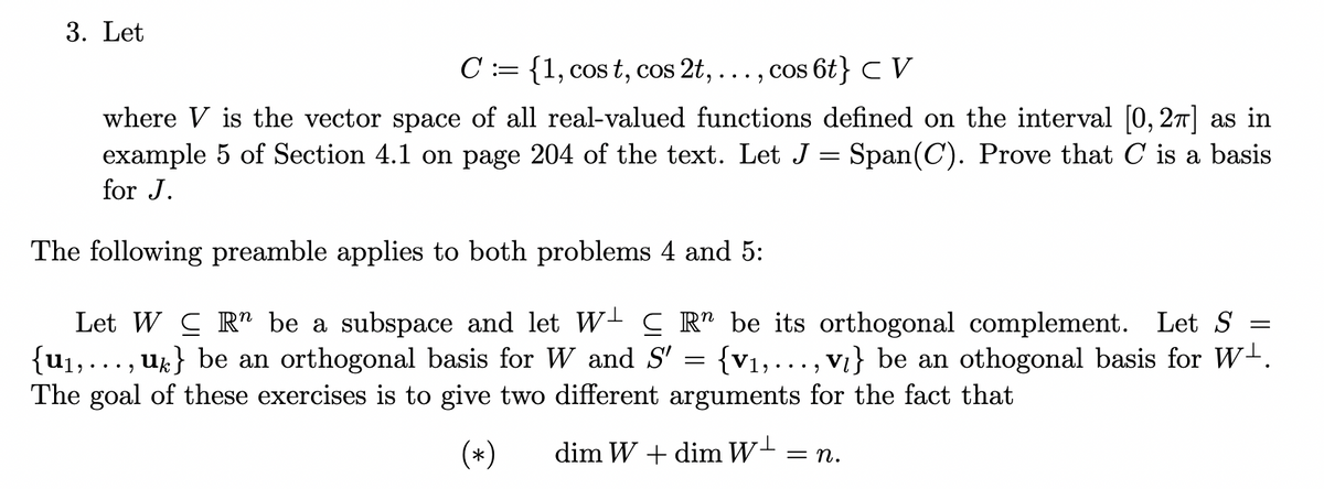 3. Let
C := {1, cos t, cos 2t,
cos 6t} C V
where V is the vector space of all real-valued functions defined on the interval (0, 27] as in
example 5 of Section 4.1 on page 204 of the text. Let J = Span(C). Prove that C is a basis
for J.
The following preamble applies to both problems 4 and 5:
Let W C R" be a subspace and let W- C R" be its orthogonal complement. Let S
{u1,..., uk} be an orthogonal basis for W and S' = {v1,.., Vi} be an othogonal basis for W-.
The goal of these exercises is to give two different arguments for the fact that
(*)
dim W + dim W-
=n.
