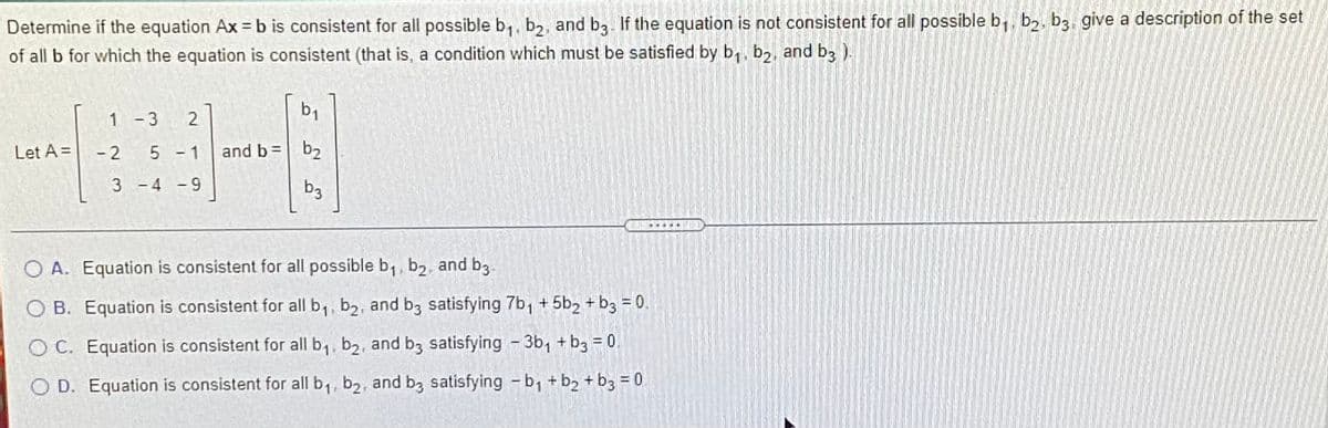 Determine if the equation Ax = b is consistent for all possible b,, b,, and ba. If the equation is not consistent for all possible b,, b2, b3. give a description of the set
of all b for which the equation is consistent (that is, a condition which must be satisfied by b,, b,, and b3 ).
b1
1 -3
Let A =
-2 5 - 1
and b =
b2
3 -4 -9
b3
O A. Equation is consistent for all possible b,, b2, and b3
O B. Equation is consistent for all b,, b2, and b3 satisfying 7b, + 5b2 + b3 = 0.
O C. Equation is consistent for all b,, b2, and b3 satisfying - 3b, + b3 = 0
O D. Equation is consistent for all b,, b2, and b3 satisfying - b, +b2 + b3 = 0.
