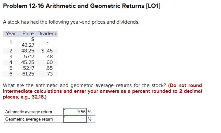 Problem 12-16 Arithmetic and Geometric Returns [LO1]
A stock has had the following year-end prices and dividends:
Year Price Dividend
$
1
43.27
2
48.25
$.45
3
57.17
.48
4
45.25
.60
5
52.17
.65
6
61.25
.73
What are the arithmetic and geometric average returns for the stock? (Do not round
intermediate calculations and enter your answers as a percent rounded to 2 decimal
places, e.g., 32.16.)
Arithmetic average return
9.56%
Geometric average return
%