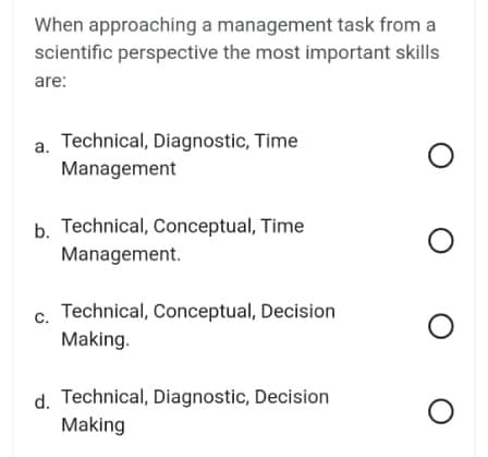When approaching a management task from a
scientific perspective the most important skills
are:
a. Technical, Diagnostic, Time
Management
b. Technical, Conceptual, Time
Management.
C.
Technical, Conceptual, Decision
Making.
d. Technical, Diagnostic, Decision
Making
O
O
O
O