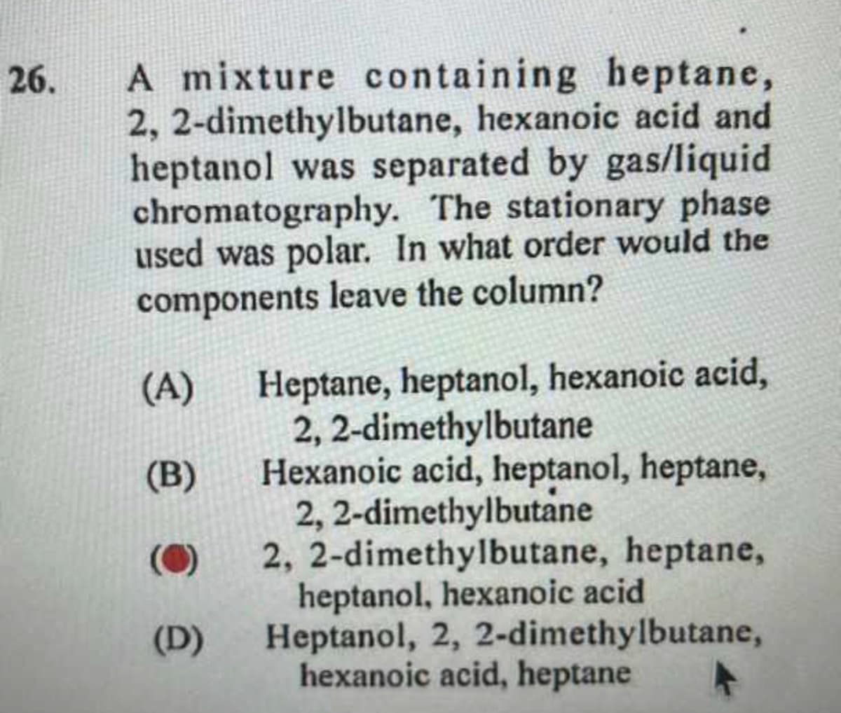 26.
A mixture containing heptane,
2,2-dimethylbutane, hexanoic acid and
heptanol was separated by gas/liquid
chromatography. The stationary phase
used was polar. In what order would the
components leave the column?
(A)
(B)
(D)
Heptane, heptanol, hexanoic acid,
2,2-dimethylbutane
Hexanoic acid, heptanol, heptane,
2,2-dimethylbutane
2, 2-dimethylbutane, heptane,
heptanol, hexanoic acid
Heptanol, 2, 2-dimethylbutane,
hexanoic acid, heptane
