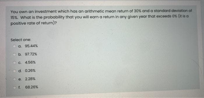 You own an investment which has an arithmetic mean return of 30% and a standard deviation of
15%. What is the probability that you will earn a return in any given year that exceeds 0% (it is a
positive rate of return)?
Select one:
a. 95.44%
b. 97.72%
c. 4.56%
d. 0.26%
e. 2.28%
f. 68.26%