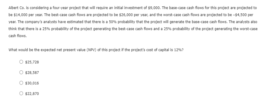 Albert Co. is considering a four-year project that will require an initial investment of $9,000. The base-case cash flows for this project are projected to
be $14,000 per year. The best-case cash flows are projected to be $26,000 per year, and the worst-case cash flows are projected to be -$4,500 per
year. The company's analysts have estimated that there is a 50% probability that the project will generate the base-case cash flows. The analysts also
think that there is a 25% probability of the project generating the best-case cash flows and a 25% probability of the project generating the worst-case
cash flows.
What would be the expected net present value (NPV) of this project if the project's cost of capital is 12%?
$25,728
$28,587
$30,016
$22,870