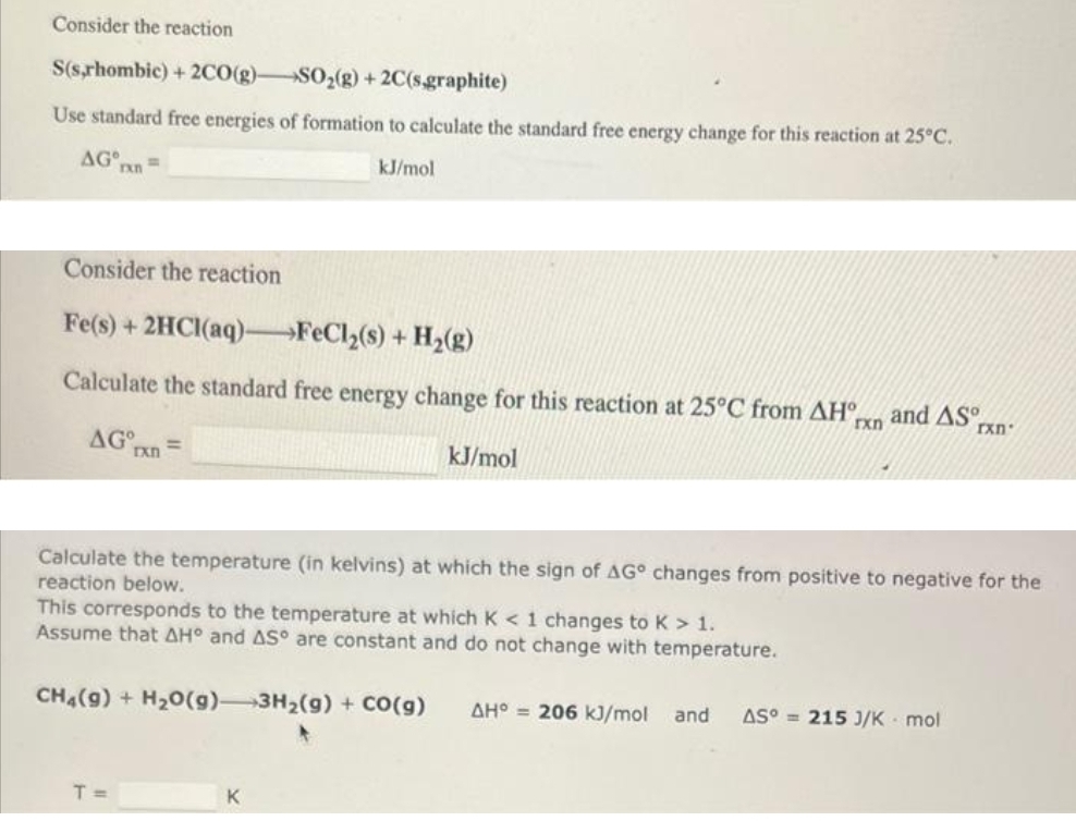 Consider the reaction
S(s,rhombic) + 2CO(g)- SO₂(g) + 2C(s.graphite)
Use standard free energies of formation to calculate the standard free energy change for this reaction at 25°C.
kJ/mol
AG =
rxn
Consider the reaction
Fe(s) + 2HCl(aq)-FeCl₂(s) + H₂(g)
Calculate the standard free energy change for this reaction at 25°C from AH and AS
rxn
AG
rxn
kJ/mol
Calculate the temperature (in kelvins) at which the sign of AG changes from positive to negative for the
reaction below.
This corresponds to the temperature at which K < 1 changes to K > 1.
Assume that AH° and AS° are constant and do not change with temperature.
T =
CH4(9) + H₂O(g) 3H₂(g) + CO(g) AH 206 kJ/mol
K
rxn
and AS°= 215 J/K mol
