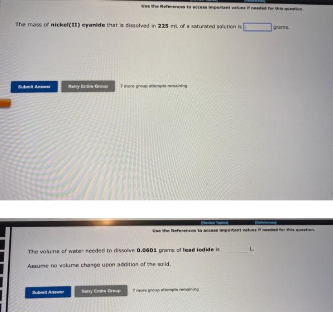 The mass of nickel(II) cyanide that is dissolved in 225 mL of a saturated solution is
Submit Answer
Use the References to access important values if needed for this question.
Submit Answer
Retry Entire Group 7 more group attempts remaining
The volume of water needed to dissolve 0.0601 grams of lead iodide is
Assume no volume change upon addition of the solid.
[Review Topics
Use the References to access important values if needed for this question.
grams.
Retry Entire Group 7 more group attempts remaining