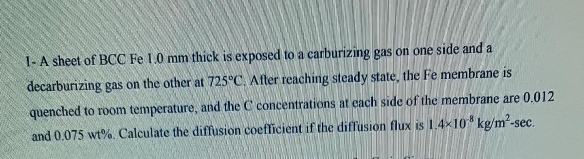 1- A sheet of BCC Fe 1.0 mm thick is exposed to a carburizing gas on one side and a
decarburizing gas on the other at 725°C. After reaching steady state, the Fe membrane is
quenched to room temperature, and the C concentrations at each side of the membrane are 0.012
and 0.075 wt%. Calculate the diffusion coefficient if the diffusion flux is 1.4×108 kg/m²-sec.