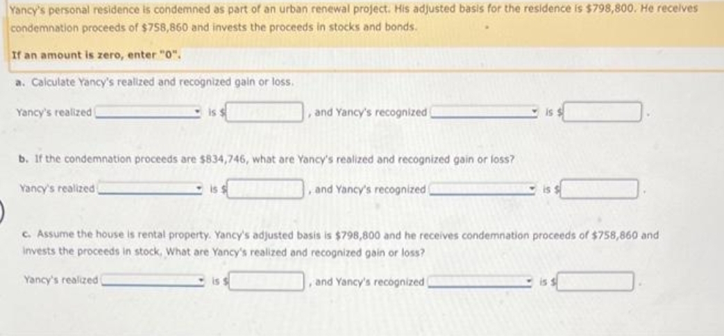 Yancy's personal residence is condemned as part of an urban renewal project. His adjusted basis for the residence is $798,800. He receives
condemnation proceeds of $758,860 and invests the proceeds stocks and bonds.
If an amount is zero, enter "0".
a. Calculate Yancy's realized and recognized gain or loss.
Yancy's realized
is $
, and Yancy's recognized
b. If the condemnation proceeds are $834,746, what are Yancy's realized and recognized gain or loss?
Yancy's realized
and Yancy's recognized
is:
is
c. Assume the house is rental property. Yancy's adjusted basis is $798,800 and he receives condemnation proceeds of $758,860 and
invests the proceeds in stock, What are Yancy's realized and recognized gain or loss?
Yancy's realized
and Yancy's recognized