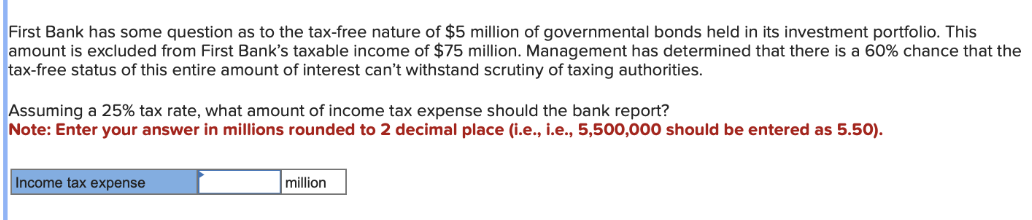 First Bank has some question as to the tax-free nature of $5 million of governmental bonds held in its investment portfolio. This
amount is excluded from First Bank's taxable income of $75 million. Management has determined that there is a 60% chance that the
tax-free status of this entire amount of interest can't withstand scrutiny of taxing authorities.
Assuming a 25% tax rate, what amount of income tax expense should the bank report?
Note: Enter your answer in millions rounded to 2 decimal place (i.e., i.e., 5,500,000 should be entered as 5.50).
Income tax expense
million
