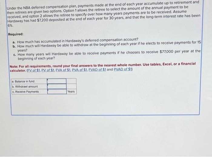 Under the NBA deferred compensation plan, payments made at the end of each year accumulate up to retirement and
then retirees are given two options. Option 1 allows the retiree to select the amount of the annual payment to be
received, and option 2 allows the retiree to specify over how many years payments are to be received. Assume
Hardaway has had $7,200 deposited at the end of each year for 30 years, and that the long-term interest rate has been
6%.
Required:
a. How much has accumulated in Hardaway's deferred compensation account?
b. How much will Hardaway be able to withdraw at the beginning of each year if he elects to receive payments for 15
years?
c. How many years will Hardaway be able to receive payments if he chooses to receive $77,000 per year at the
beginning of each year?
Note: For all requirements, round your final answers to the nearest whole number. Use tables, Excel, or a financial
calculator. (EV of $1. PV of $1. EVA of $1. PVA of $1. EVAD of $1 and PVAD of $1)
a. Balance in fund
b. Withdrawl amount
c. Receive Payments
Years