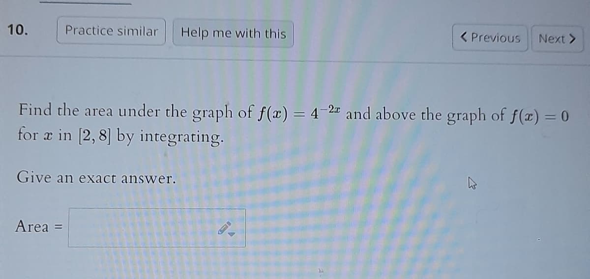 10.
Practice similar Help me with this
Find the area under the graph of f(x) = 4-2 and above the graph of f(x) = 0
for a in [2,8] by integrating.
Give an exact answer.
Area =
< Previous Next >