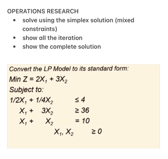 OPERATIONS RESEARCH
solve using the simplex solution (mixed
constraints)
show all the iteration
• show the complete solution
●
Convert the LP Model to its standard form:
Min Z = 2X, + 3X₂
Subject to:
1/2X₁ + 1/4X₂
X₁ +
3X₂
X₁ +
X₂
X₁, X₂
≤4
≥ 36
= 10
≥0
