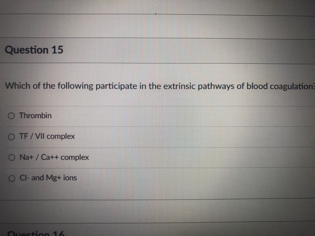 Question 15
Which of the following participate in the extrinsic pathways of blood coagulation?
O Thrombin
O TF/VII complex
O Na+ / Ca++ complex
O C- and Mg+ ions
Ouestion 16
