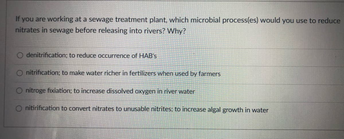 If you are working at a sewage treatment plant, which microbial process(es) would you use to reduce
nitrates in sewage before releasing into rivers? Why?
denitrification; to reduce occurrence of HAB's
nitrification; to make water richer in fertilizers when used by farmers
nitroge fixiation; to increase dissolved oxygen in river water
nitirification to convert nitrates to unusable nitrites; to increase algal growth in water
