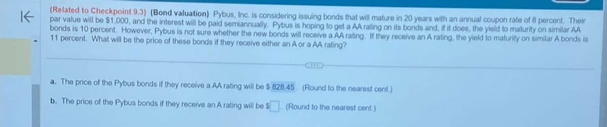 K
(Related to Checkpoint 9.3) (Bond valuation) Pybus, Inc. is considering issuing bonds that will mature in 20 years with an annual coupon rate of 8 percent. Their
par value will be $1,000, and the interest will be paid semiannually. Pybus is hoping to get a AA rating on its bonds and, if it does, the yield to maturity on similar AA
bonds is 10 percent. However, Pybus is not sure whether the new bonds will receive a AA rating. If they receive an A rating, the yield to maturity on similar A bonds is
11 percent. What will be the price of these bonds if they receive either an A or a AA rating?
a. The price of the Pybus bonds if they receive a AA rating will be $ 828.45. (Round to the nearest cent.)
b. The price of the Pybus bonds if they receive an A rating will be $
(Round to the nearest cent.)