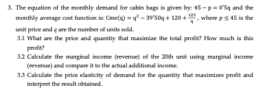 3. The equation of the monthly demand for cabin bags is given by: 45-p= 0'5q and the
monthly average cost function is: Cme(q) = q²-39'50q+120+¹25, where p ≤ 45 is the
unit price and q are the number of units sold.
3.1 What are the price and quantity that maximize the total profit? How much is this
profit?
3.2 Calculate the marginal income (revenue) of the 20th unit using marginal income
(revenue) and compare it to the actual additional income.
3.3 Calculate the price elasticity of demand for the quantity that maximizes profit and
interpret the result obtained.