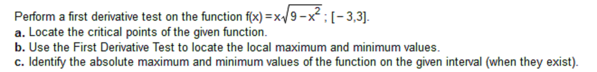 Perform a first derivative test on the function f(x) =x/9 -x;(-3,3].
a. Locate the critical points of the given function.
b. Use the First Derivative Test to locate the local maximum and minimum values.
c. Identify the absolute maximum and minimum values of the function on the given interval (when they exist).
