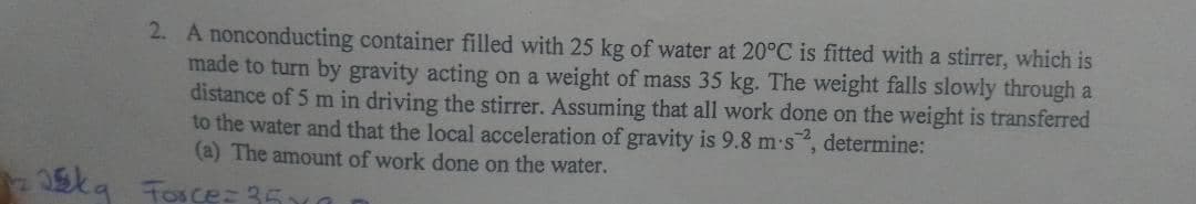 25kg
2. A nonconducting container filled with 25 kg of water at 20°C is fitted with a stirrer, which is
made to turn by gravity acting on a weight of mass 35 kg. The weight falls slowly through a
distance of 5 m in driving the stirrer. Assuming that all work done on the weight is transferred
to the water and that the local acceleration of gravity is 9.8 m-s2, determine:
(a) The amount of work done on the water.
Force= 35x