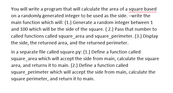 You will write a program that will calculate the area of a square based
on a randomly generated integer to be used as the side. -write the
main function which will: (1.) Generate a random integer between 1
and 100 which will be the side of the square. ( 2.) Pass that number to
called functions called square_area and square_perimeter. (3.) Display
the side, the returned area, and the returned perimeter.
in a separate file called square.py: (1.) Define a function called
square_area which will accept the side from main, calculate the square
area, and returns it to main. (2.) Define a function called
square_perimeter which will accept the side from main, calculate the
square perimeter, and return it to main.
