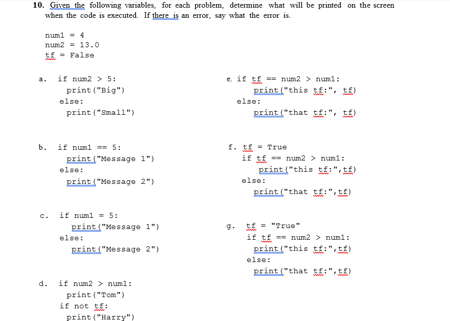 10. Given the following variables, for each problem, determine what will be printed on the screen
when the code is executed. If there is an error, say what the error is.
numl = 4
num2 = 13.0
tf =
False
if num2 > 5:
e. if tf
num2 > numl:
а.
==
print ("Big")
print ("this tf:", tf)
ww"
wwww
else:
else:
print ("Small")
print ("that tf:", tf)
www"
b.
if numl
5:
f. tf = True
www
print ("Message 1")
if tf
== num2 > numl:
else:
print ("this tf:",tf)
www
print ("Message 2")
else:
print ("that tf:",tf)
www
if numl = 5:
c.
print ("Message 1")
g.
tf =
"True"
www
else:
if tf == num2 > numl:
print ("Message 2")
print ("this tf:",tf)
else:
print ("that tf:",tf)
www
d.
if num2 > numl:
print ("Tom")
if not tf:
www
print ("Harry")
