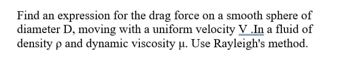 Find an expression for the drag force on a smooth sphere of
diameter D, moving with a uniform velocity V .In a fluid of
density p and dynamic viscosity µ. Use Rayleigh's method.