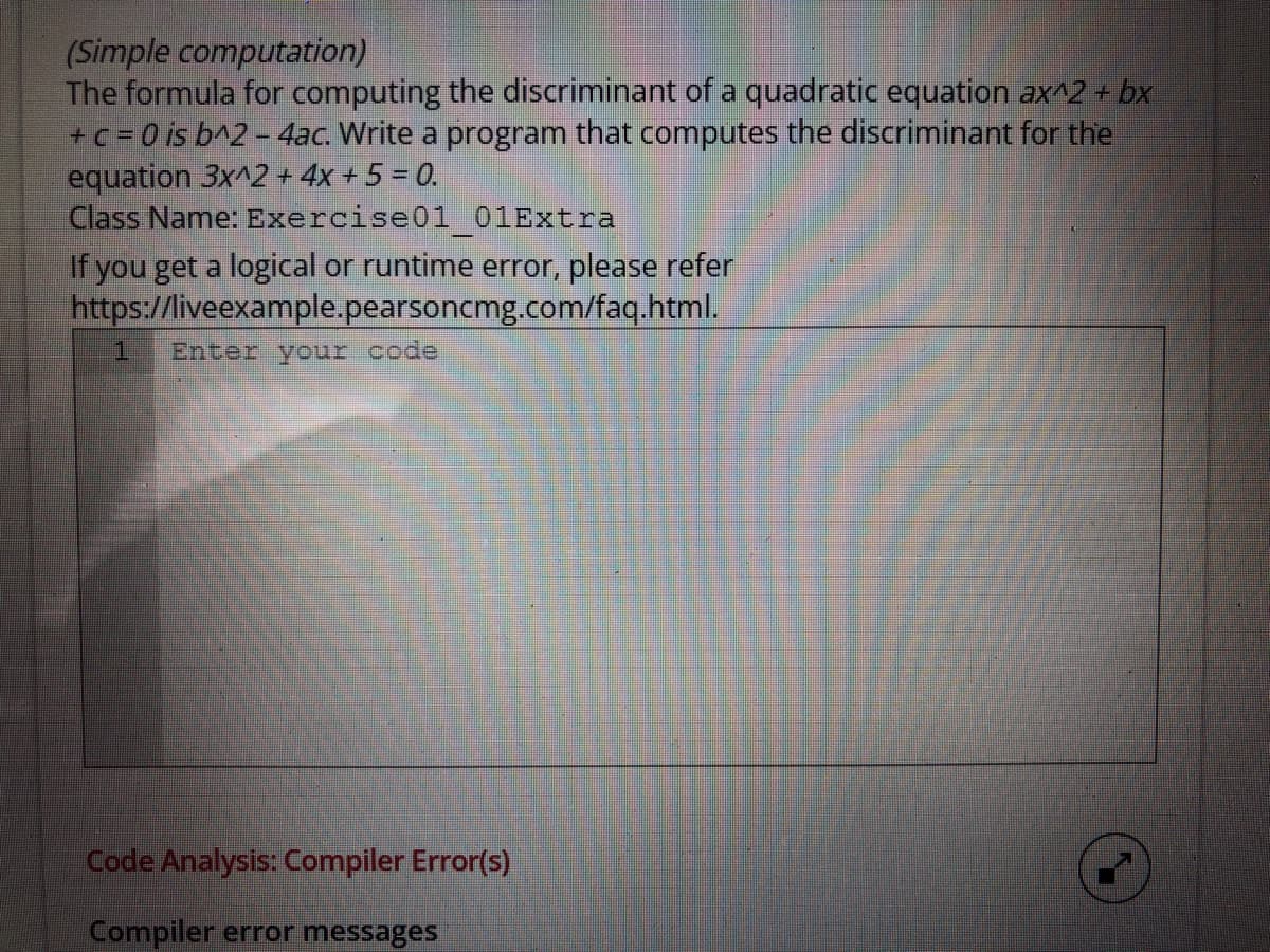 (Simple computation)
The formula for computing the discriminant of a quadratic equation ax^2 + bx
+c = 0 is b^2 - 4ac. Write a program that computes the discriminant for the
equation 3x^2 + 4x + 5 = 0.
Class Name: Exercise01 01Extra
If you get a logical or runtime error, please refer
https://liveexample.pearsoncmg.com/faq.html.
Enter your code
Code Analysis: Compiler Error(s)
Compiler error messages
