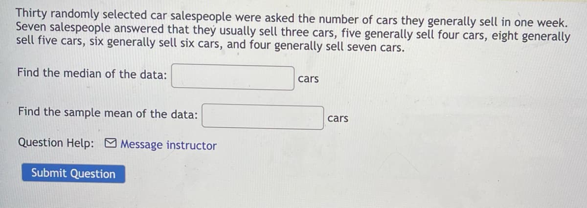 Thirty randomly selected car salespeople were asked the number of cars they generally sell in one week.
Seven salespeople answered that they usually sell three cars, five generally sell four cars, eight generally
sell five cars, six generally sell six cars, and four generally sell seven cars.
Find the median of the data:
Find the sample mean of the data:
Question Help:
Submit Question
Message instructor
cars
cars