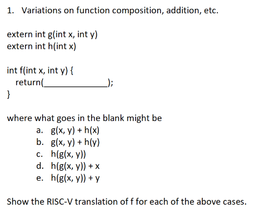 1. Variations on function composition, addition, etc.
extern int g(int x, int y)
extern int h(int x)
int f(int x, int y) {
return(.
}
);
where what goes in the blank might be
a. g(x, y) + h(x)
b. g(x, y) + h(y)
c. h(g(x, y))
d. h(g(x, y)) + x
e. h(g(x, y)) + y
Show the RISC-V translation of f for each of the above cases.
