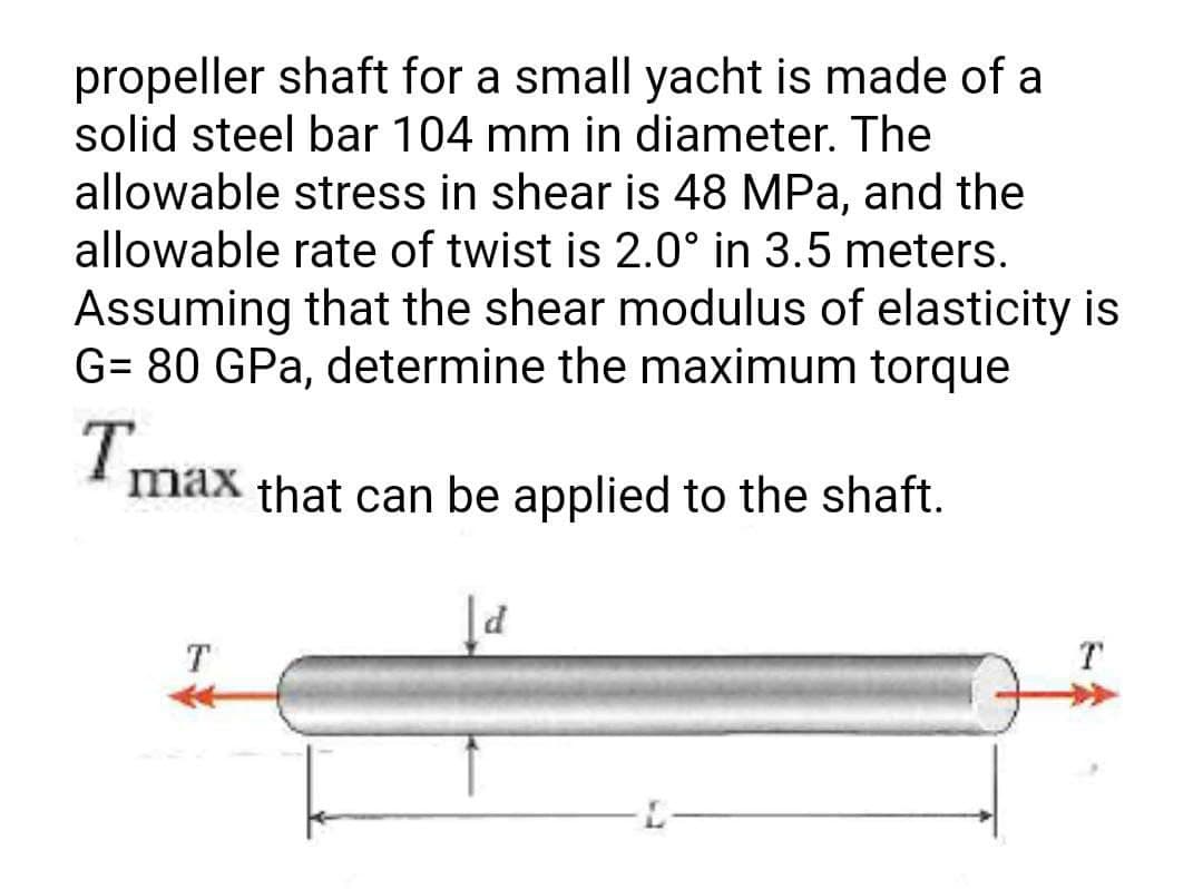 propeller shaft for a small yacht is made of a
solid steel bar 104 mm in diameter. The
allowable stress in shear is 48 MPa, and the
allowable rate of twist is 2.0° in 3.5 meters.
Assuming that the shear modulus of elasticity is
G= 80 GPa, determine the maximum torque
Tmax
max that can be applied to the shaft.
d
T
T