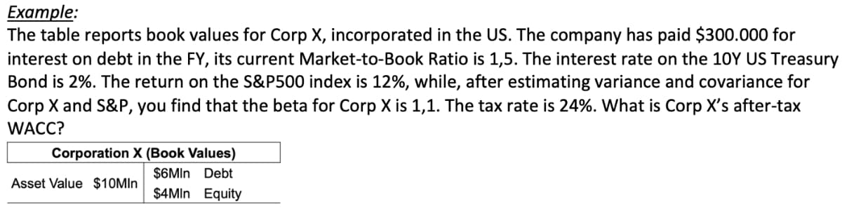 Example:
The table reports book values for Corp X, incorporated in the US. The company has paid $300.000 for
interest on debt in the FY, its current Market-to-Book Ratio is 1,5. The interest rate on the 10Y US Treasury
Bond is 2%. The return on the S&P500 index is 12%, while, after estimating variance and covariance for
Corp X and S&P, you find that the beta for Corp X is 1,1. The tax rate is 24%. What is Corp X's after-tax
WACC?
Corporation X (Book Values)
$6MIn Debt
$4MIn Equity
Asset Value $10MIn