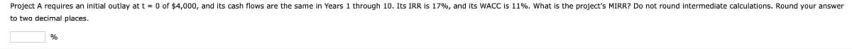 Project A requires an initial outlay at t = 0 of $4,000, and its cash flows are the same in Years 1 through 10. Its IRR is 17%, and its WACC is 11%. What is the project's MIRR? Do not round intermediate calculations. Round your answer
to two decimal places.