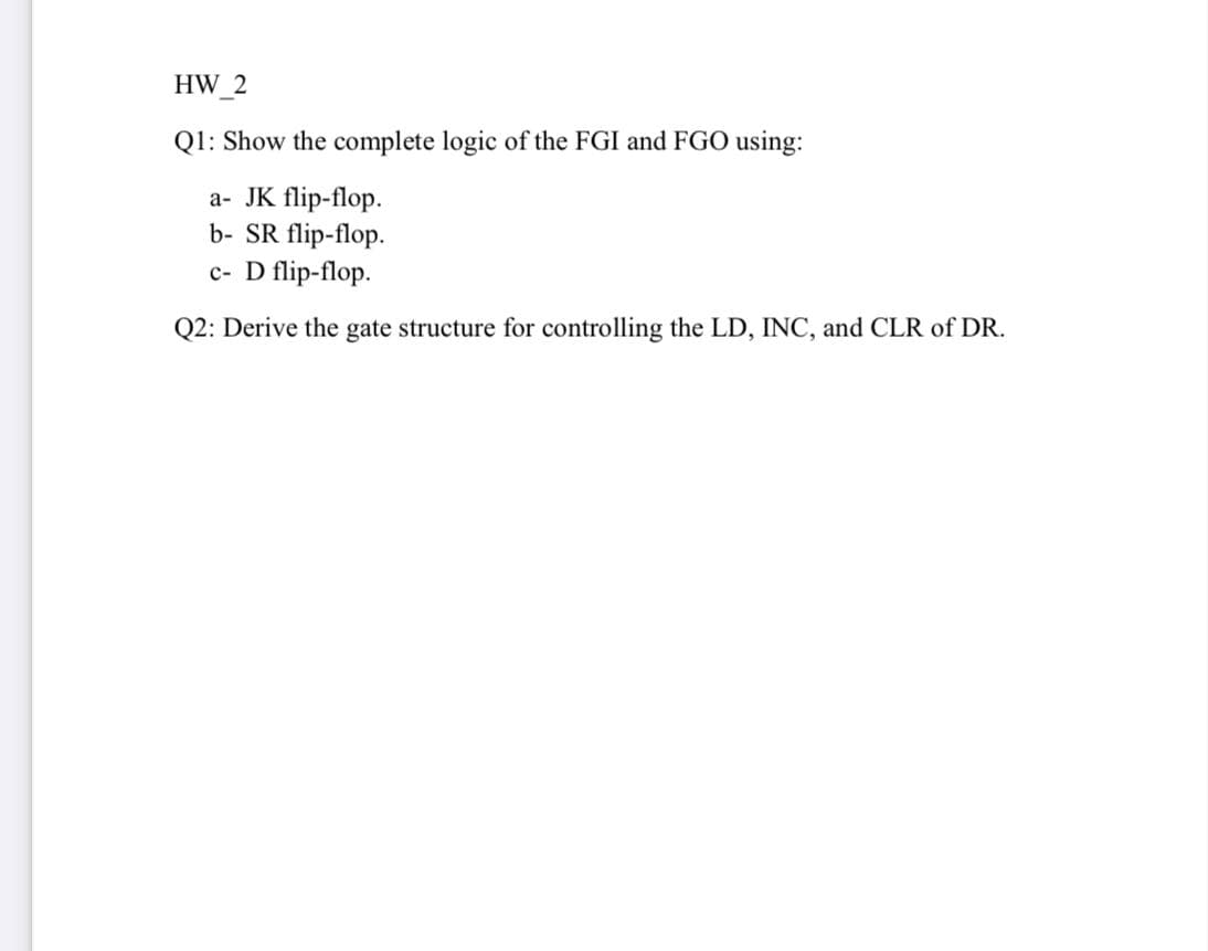 HW 2
Q1: Show the complete logic of the FGI and FG0 using:
a- JK flip-flop.
b- SR flip-flop.
c- D flip-flop.
Q2: Derive the gate structure for controlling the LD, INC, and CLR of DR.
