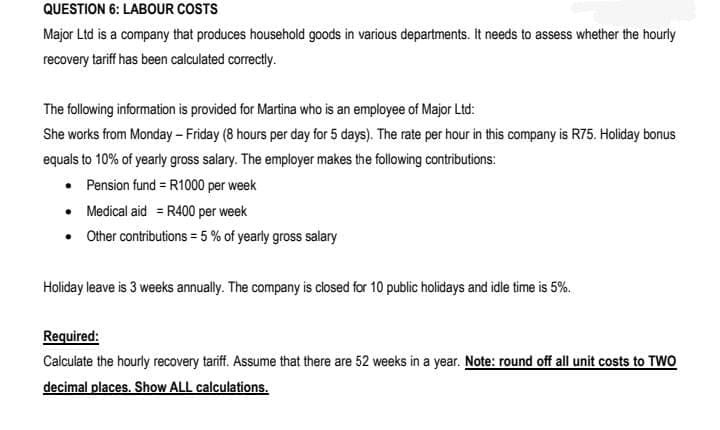 QUESTION 6: LABOUR COSTS
Major Ltd is a company that produces household goods in various departments. It needs to assess whether the hourly
recovery tariff has been calculated correctly.
The following information is provided for Martina who is an employee of Major Ltd:
She works from Monday - Friday (8 hours per day for 5 days). The rate per hour in this company is R75. Holiday bonus
equals to 10% of yearly gross salary. The employer makes the following contributions:
• Pension fund = R1000 per week
• Medical aid = R400 per week
• Other contributions = 5 % of yearly gross salary
Holiday leave is 3 weeks annually. The company is closed for 10 public holidays and idle time is 5%.
Required:
Calculate the hourly recovery tariff. Assume that there are 52 weeks in a year. Note: round off all unit costs to TWO
decimal places. Show ALL calculations.
