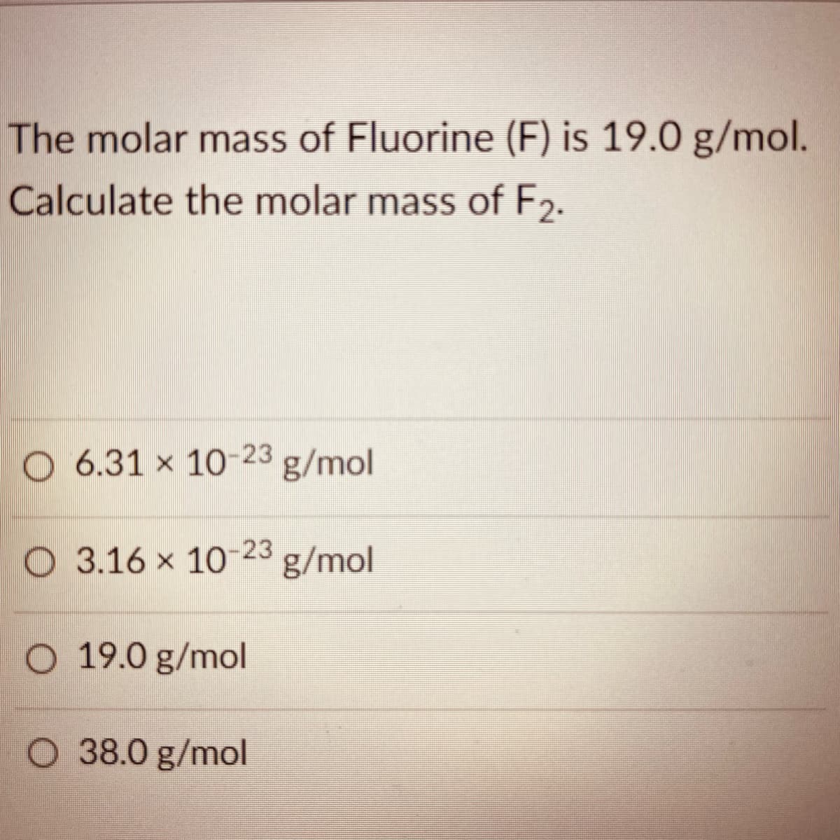 The molar mass of Fluorine (F) is 19.0 g/mol.
Calculate the molar mass of F2.
O 6.31 x 10-23
g/mol
O 3.16 x 10-23
g/mol
O 19.0 g/mol
O 38.0 g/mol
