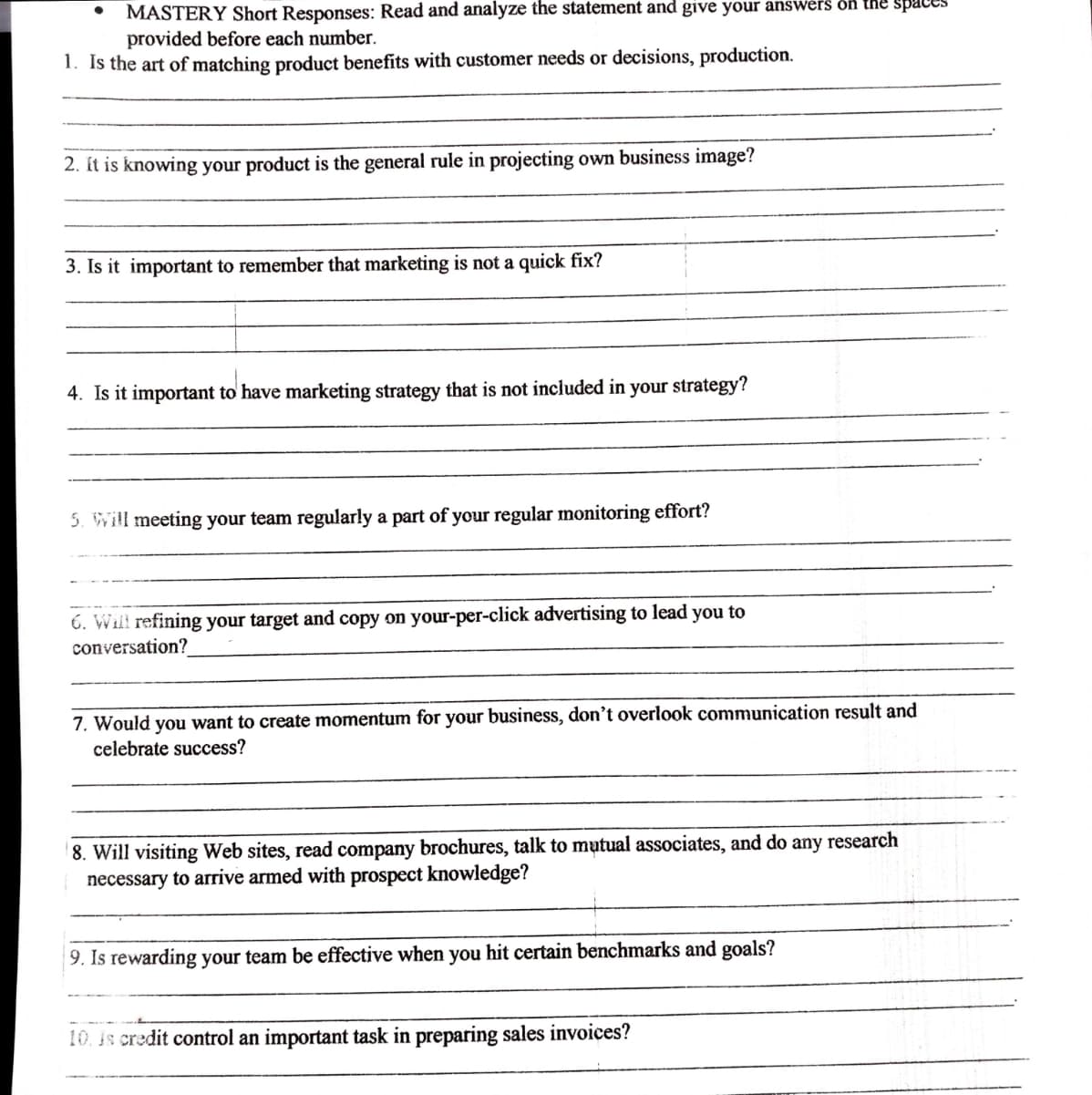 MASTERY Short Responses: Read and analyze the statement and give your answers on the Space
provided before each number.
1. Is the art of matching product benefits with customer needs or decisions, production.
2. Ít is knowing your product is the general rule in projecting own business image?
3. Is it important to remember that marketing is not a quick fix?
4. Is it important to' have marketing strategy that is not included in your strategy?
5. Will meeting your team regularly a part of your regular monitoring effort?
6. Will refining your target and copy on your-per-click advertising to lead you to
conversation?
7. Would you want to create momentum for your business, don't overlook communication result and
celebrate success?
8. Will visiting Web sites, read company brochures, talk to mutual associates, and do any research
necessary to arrive armed with prospect knowledge?
9. Is rewarding your team be effective when you hit certain benchmarks and goals?
10. is credit control an important task in preparing sales invoices?
