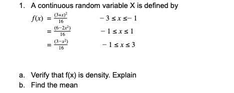 1. A continuous random variable X is defined by
(3+x)
f(x)
- 3 sxs- 1
%3D
16
(6-2r)
-1sxs1
16
(3-x)
-1sxs3
16
a. Verify that f(x) is density. Explain
b. Find the mean
II
