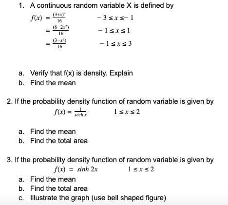 1. A continuous random variable X is defined by
(3+x)
f(x)
- 3sxs-1
%3D
16
(6-2r)
-1sxs1
16
(3-x)
-1sxs3
16
a. Verify that f(x) is density. Explain
b. Find the mean
2. If the probability density function of random variable is given by
f(x) = wch
1srs2
sech x
a. Find the mean
b. Find the total area
3. If the probability density function of random variable is given by
f(x) = sinh 2x
1sxs2
a. Find the mean
b. Find the total area
c. Illustrate the graph (use bell shaped figure)
II
II
