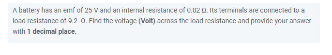 A battery has an emf of 25 V and an internal resistance of 0.02 0. Its terminals are connected to a
load resistance of 9.2 Q. Find the voltage (Volt) across the load resistance and provide your answer
with 1 decimal place.
