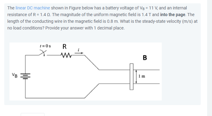The linear DC machine shown in Figure below has a battery voltage of VB = 11 V, and an internal
resistance of R = 1.40. The magnitude of the uniform magnetic field is 1.4 T and into the page. The
length of the conducting wire in the magnetic field is 0.8 m. What is the steady-state velocity (m/s) at
no load conditions? Provide your answer with 1 decimal place.
t= 0s
R
B
VB
