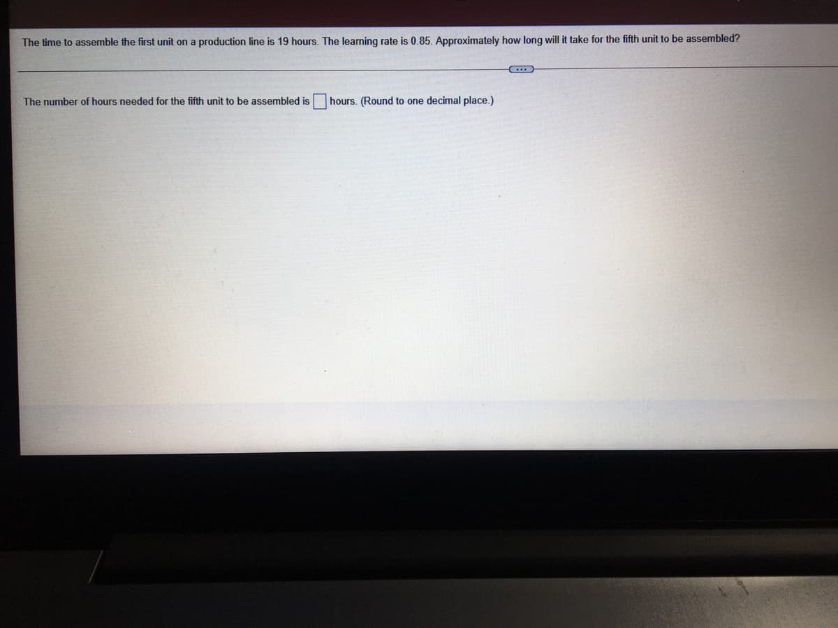 The time to assemble the first unit on a production line is 19 hours. The learning rate is 0.85. Approximately how long will it take for the fifth unit to be assembled?
The number of hours needed for the fifth unit to be assembled is
hours. (Round to one decimal place.)
