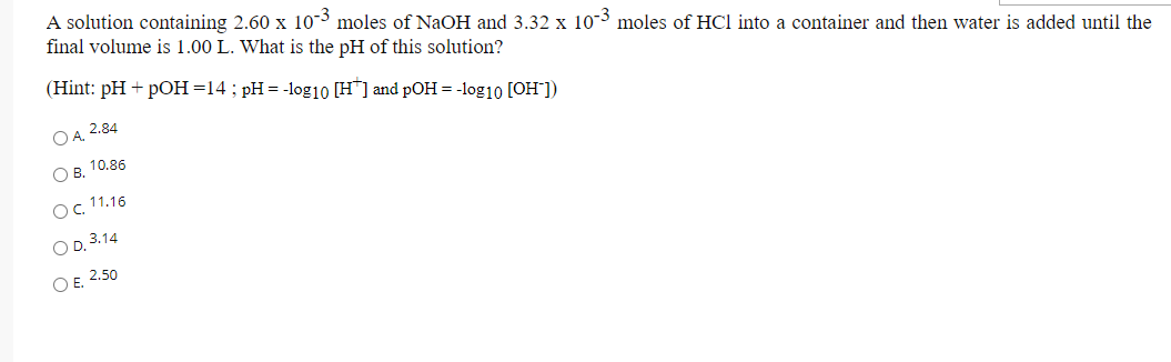 A solution containing 2.60 x 10-3 moles of NAOH and 3.32 x 10-3 moles of HCl into a container and then water is added until the
final volume is 1.00 L. What is the pH of this solution?
(Hint: pH + pOH=14; pH= -log1o [H"] and pOH = -log10 [OH"])
OA. 2.84
О в. 10.86
Oc 11.16
O D. 3.14
O E. 2.50

