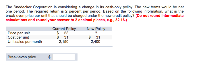 The Snedecker Corporation is considering a change in its cash-only policy. The new terms would be net
one period. The required return is 2 percent per period. Based on the following information, what is the
break-even price per unit that should be charged under the new credit policy? (Do not round intermediate
calculations and round your answer to 2 decimal places, e.g., 32.16.)
Price per unit
Cost per unit
Unit sales per month
Break-even price
$
Current Policy
$ 53
$31
2,150
New Policy
?
$ 31
2,400