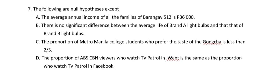 7. The following are null hypotheses except
A. The average annual income of all the families of Barangay 512 is P36 000.
B. There is no significant difference between the average life of Brand A light bulbs and that that of
Brand B light bulbs.
C. The proportion of Metro Manila college students who prefer the taste of the Gongcha is less than
2/3.
D. The proportion of ABS CBN viewers who watch TV Patrol in IWant is the same as the proportion
who watch TV Patrol in Facebook.
