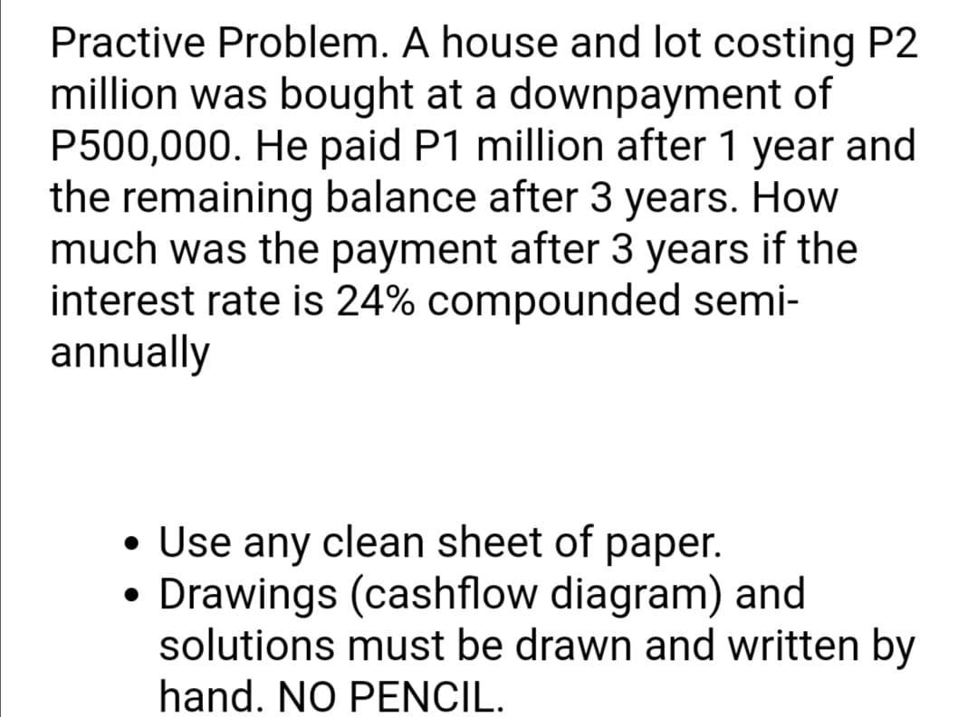 Practive Problem. A house and lot costing P2
million was bought at a downpayment of
P500,000. He paid P1 million after 1 year and
the remaining balance after 3 years. How
much was the payment after 3 years if the
interest rate is 24% compounded semi-
annually
• Use any clean sheet of paper.
Drawings (cashflow diagram) and
solutions must be drawn and written by
hand. NO PENCIL.
