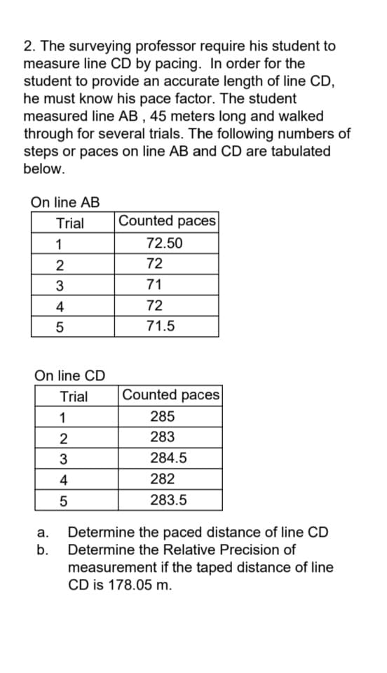 2. The surveying professor require his student to
measure line CD by pacing. In order for the
student to provide an accurate length of line CD,
he must know his pace factor. The student
measured line AB , 45 meters long and walked
through for several trials. The following numbers of
steps or paces on line AB and CD are tabulated
below.
On line AB
Trial
Counted paces
1
72.50
2
72
71
4
72
71.5
On line CD
Trial
Counted paces
1
285
2
283
284.5
4
282
283.5
Determine the paced distance of line CD
b.
Determine the Relative Precision of
а.
measurement if the taped distance of line
CD is 178.05 m.
LO
