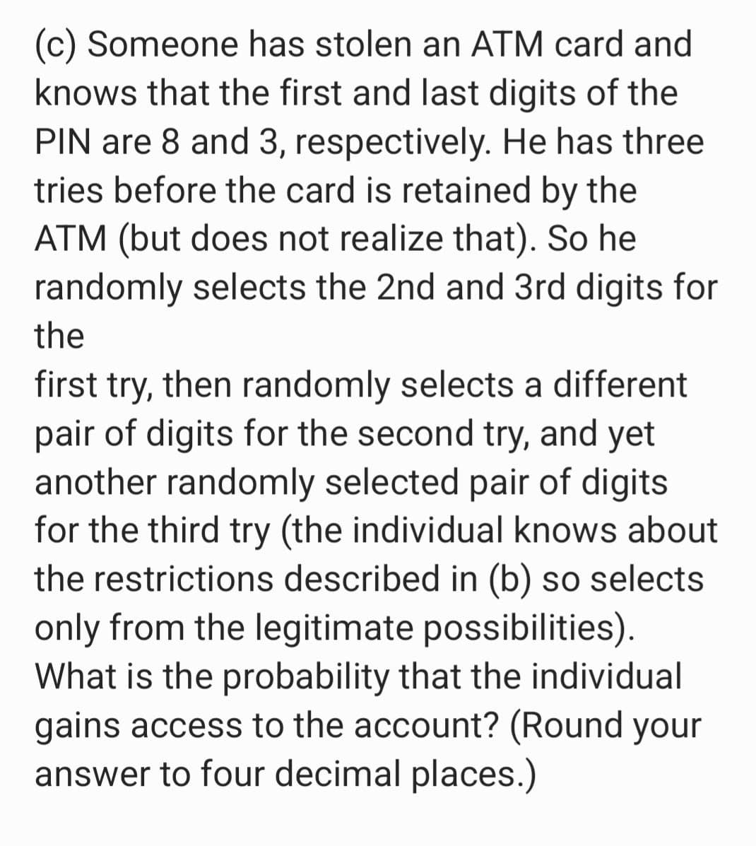 (c) Someone has stolen an ATM card and
knows that the first and last digits of the
PIN are 8 and 3, respectively. He has three
tries before the card is retained by the
ATM (but does not realize that). So he
randomly selects the 2nd and 3rd digits for
the
first try, then randomly selects a different
pair of digits for the second try, and yet
another randomly selected pair of digits
for the third try (the individual knows about
the restrictions described in (b) so selects
only from the legitimate possibilities).
What is the probability that the individual
gains access to the account? (Round your
answer to four decimal places.)