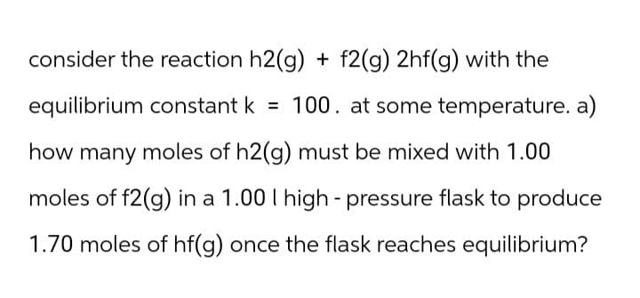 consider the reaction h2(g) + f2(g) 2hf(g) with the
equilibrium constant k = 100. at some temperature. a)
how many moles of h2(g) must be mixed with 1.00
moles of f2(g) in a 1.00 I high-pressure flask to produce
1.70 moles of hf(g) once the flask reaches equilibrium?