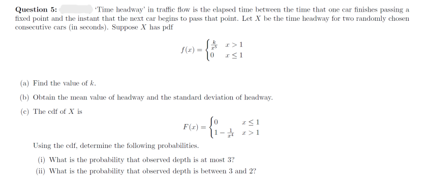 Question 5:
'Time headway' in traffic flow is the elapsed time between the time that one car finishes passing a
fixed point and the instant that the next car begins to pass that point. Let X be the time headway for two randomly chosen
consecutive cars (in seconds). Suppose X has pdf
f(x)=
Ja> 1
To x ≤ 1
(a) Find the value of k.
(b) Obtain the mean value of headway and the standard deviation of headway.
(c) The cdf of X is
F(x) =
{:.
x ≤ 1
1- x>1
Using the cdf, determine the following probabilities.
(i) What is the probability that observed depth is at most 3?
(ii) What is the probability that observed depth is between 3 and 2?