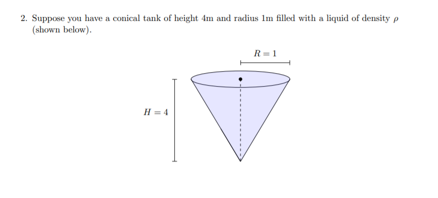 2. Suppose you have a conical tank of height 4m and radius 1m filled with a liquid of density p
(shown below).
R = 1
H = 4
